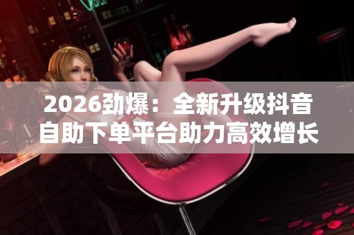 2026劲爆:全新升级抖音自助下单平台助力高效增长与业务腾飞 2026劲爆:全新升级抖音自助下单平台助力高效增长与业务腾飞