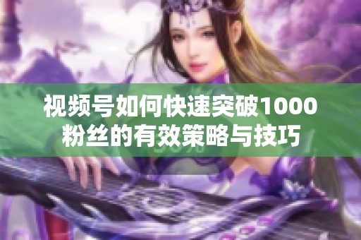 视频号如何快速突破1000粉丝的有效策略与技巧 视频号如何快速突破1000粉丝的有效策略与技巧