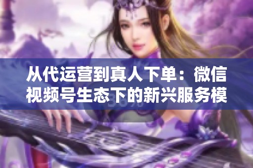 从代运营到真人下单:微信视频号生态下的新兴服务模式探析 从代运营到真人下单:微信视频号生态下的新兴服务模式探析