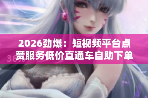 2026劲爆：短视频平台点赞服务低价直通车自助下单新选择颠覆市场