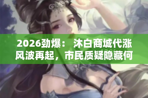 2026劲爆: 沐白商城代涨风波再起,市民质疑隐藏何种套路与专业化 2026劲爆: 沐白商城代涨风波再起,市民质疑隐藏何种套路与专业化