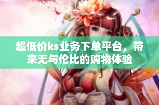 超低价ks业务下单平台,带来无与伦比的购物体验 超低价ks业务下单平台,带来无与伦比的购物体验