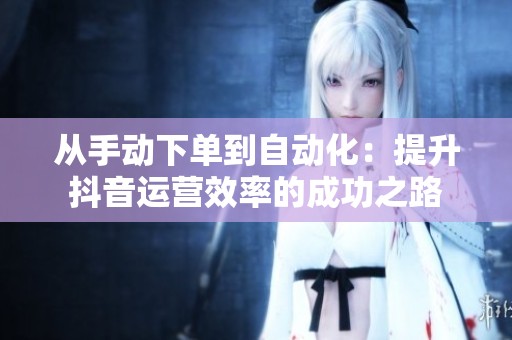 从手动下单到自动化:提升抖音运营效率的成功之路 从手动下单到自动化:提升抖音运营效率的成功之路