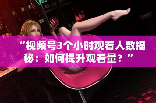“视频号3个小时观看人数揭秘:如何提升观看量?” “视频号3个小时观看人数揭秘:如何提升观看量?”