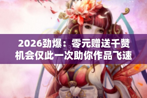 2026劲爆:零元赠送千赞机会仅此一次助你作品飞速突破热门榜单 2026劲爆:零元赠送千赞机会仅此一次助你作品飞速突破热门榜单