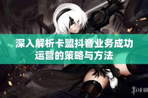 深入解析卡盟抖音业务成功运营的策略与方法 深入解析卡盟抖音业务成功运营的策略与方法