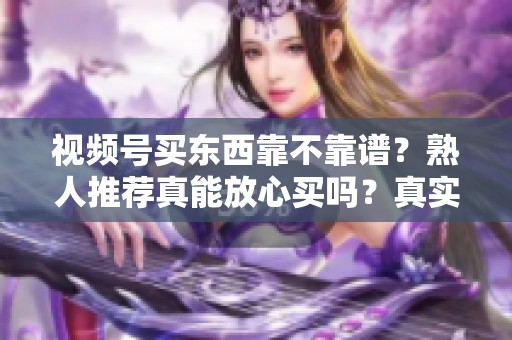 视频号买东西靠不靠谱？熟人推荐真能放心买吗？真实体验分享