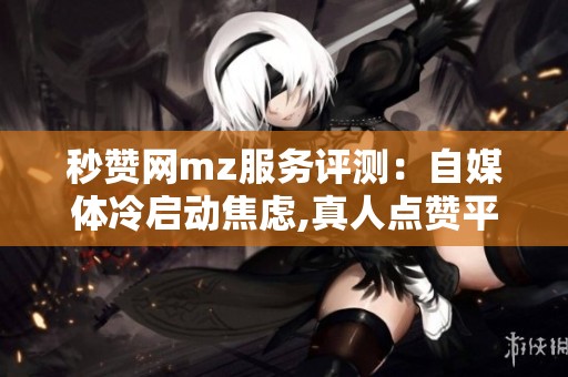 秒赞网mz服务评测:自媒体冷启动焦虑,真人点赞平台怎么选 秒赞网mz服务评测:自媒体冷启动焦虑,真人点赞平台怎么选