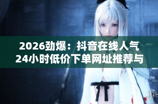 2026劲爆：抖音在线人气24小时低价下单网址推荐与免费直播数据实时解析
