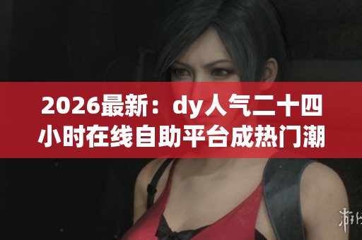 2026最新：dy人气二十四小时在线自助平台成热门潮流助力创业梦想