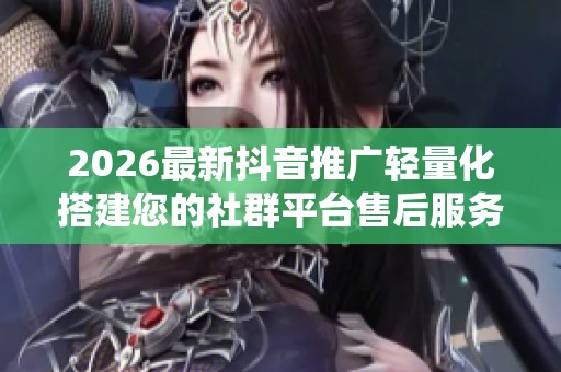 2026最新抖音推广轻量化搭建您的社群平台售后服务电话-全国统一