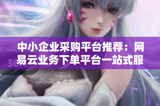 中小企业采购平台推荐：网易云业务下单平台一站式服务体验