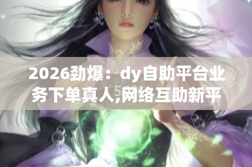 2026劲爆:dy自助平台业务下单真人,网络互助新平台上线引关注精准 2026劲爆:dy自助平台业务下单真人,网络互助新平台上线引关注精准