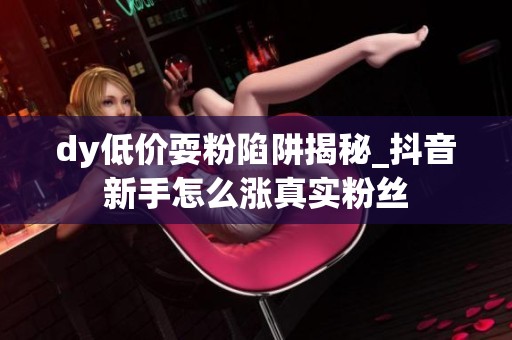 dy低价耍粉陷阱揭秘_抖音新手怎么涨真实粉丝