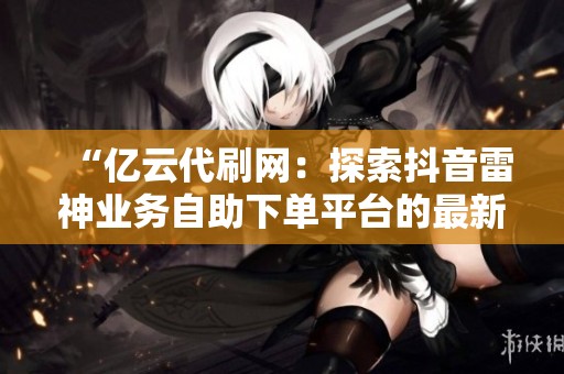 “亿云代刷网:探索抖音雷神业务自助下单平台的最新资讯” “亿云代刷网:探索抖音雷神业务自助下单平台的最新资讯”