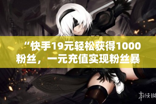 “快手19元轻松获得1000粉丝,一元充值实现粉丝暴涨!” “快手19元轻松获得1000粉丝,一元充值实现粉丝暴涨!”