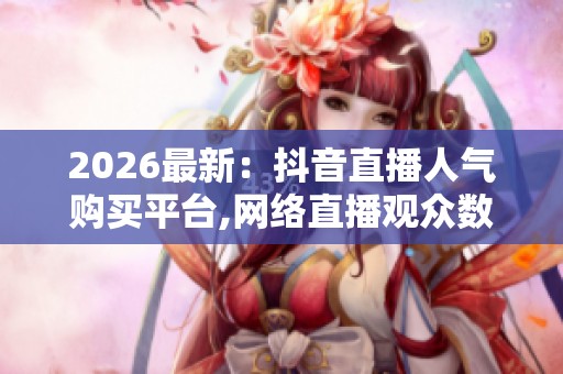 2026最新：抖音直播人气购买平台,网络直播观众数据交易乱象引关注