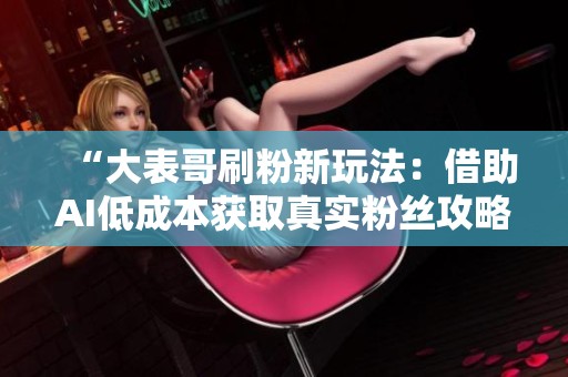 “大表哥刷粉新玩法:借助AI低成本获取真实粉丝攻略” “大表哥刷粉新玩法:借助AI低成本获取真实粉丝攻略”