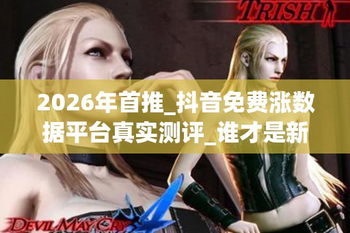 2026年首推_抖音免费涨数据平台真实测评_谁才是新手救星 2026年首推_抖音免费涨数据平台真实测评_谁才是新手救星