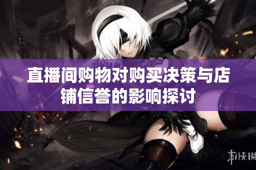 直播间购物对购买决策与店铺信誉的影响探讨 直播间购物对购买决策与店铺信誉的影响探讨