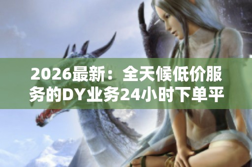2026最新:全天候低价服务的DY业务24小时下单平台 2026最新:全天候低价服务的DY业务24小时下单平台