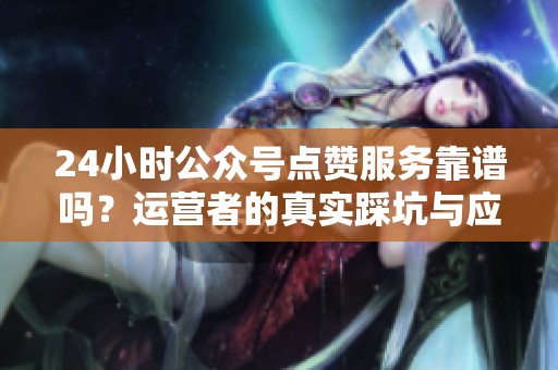 24小时公众号点赞服务靠谱吗?运营者的真实踩坑与应对全记录 24小时公众号点赞服务靠谱吗?运营者的真实踩坑与应对全记录