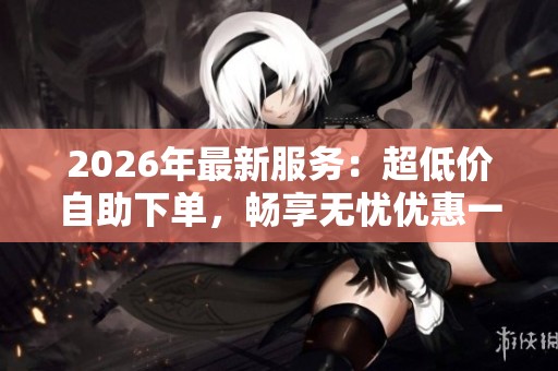 2026年最新服务：超低价自助下单，畅享无忧优惠一体化体验