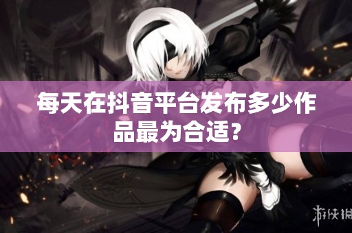 每天在抖音平台发布多少作品最为合适? 每天在抖音平台发布多少作品最为合适?