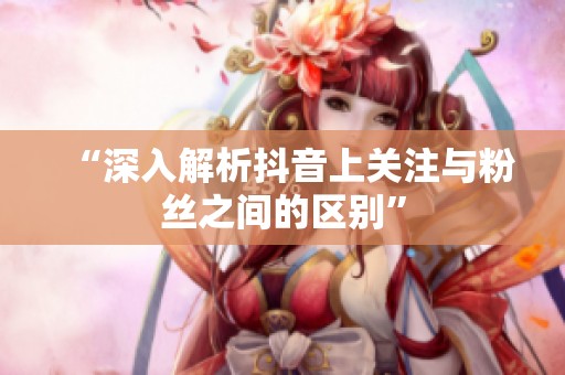 “深入解析抖音上关注与粉丝之间的区别”