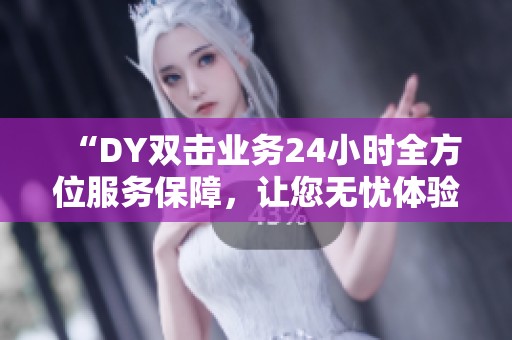 “DY双击业务24小时全方位服务保障,让您无忧体验” “DY双击业务24小时全方位服务保障,让您无忧体验”
