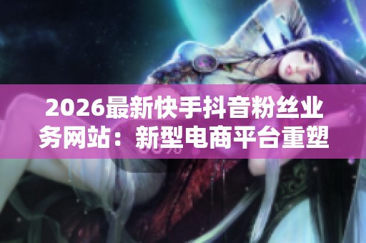 2026最新快手抖音粉丝业务网站:新型电商平台重塑网络购物新未来 2026最新快手抖音粉丝业务网站:新型电商平台重塑网络购物新未来