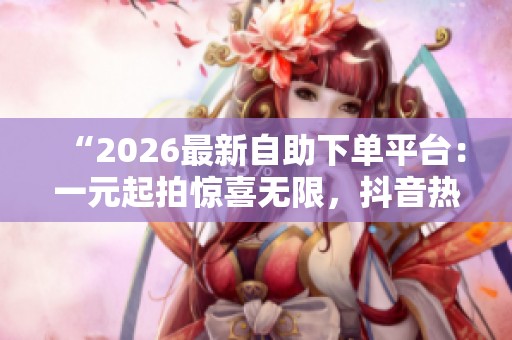 “2026最新自助下单平台:一元起拍惊喜无限,抖音热潮等你解锁!” “2026最新自助下单平台:一元起拍惊喜无限,抖音热潮等你解锁!”