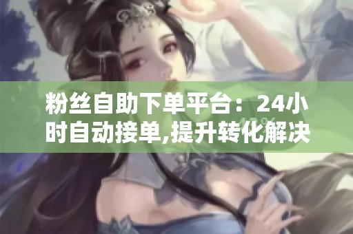 粉丝自助下单平台:24小时自动接单,提升转化解决人工慢问题 粉丝自助下单平台:24小时自动接单,提升转化解决人工慢问题