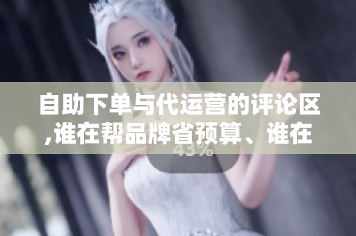 自助下单与代运营的评论区,谁在帮品牌省预算、谁在烧预算 自助下单与代运营的评论区,谁在帮品牌省预算、谁在烧预算