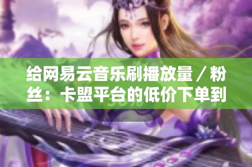 给网易云音乐刷播放量／粉丝：卡盟平台的低价下单到底靠不靠谱 当你