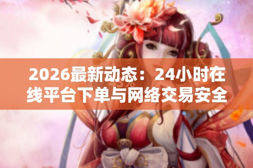 2026最新动态：24小时在线平台下单与网络交易安全新规今日正式实施