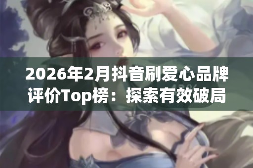 2026年2月抖音刷爱心品牌评价Top榜：探索有效破局策略