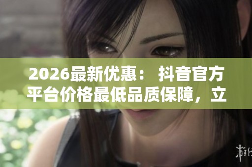 2026最新优惠: 抖音官方平台价格最低品质保障,立即点击享专属折扣! 2026最新优惠: 抖音官方平台价格最低品质保障,立即点击享专属折扣!