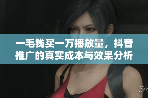 一毛钱买一万播放量,抖音推广的真实成本与效果分析 一毛钱买一万播放量,抖音推广的真实成本与效果分析