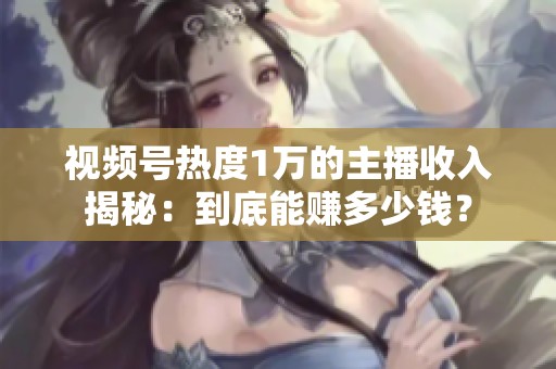 视频号热度1万的主播收入揭秘：到底能赚多少钱？