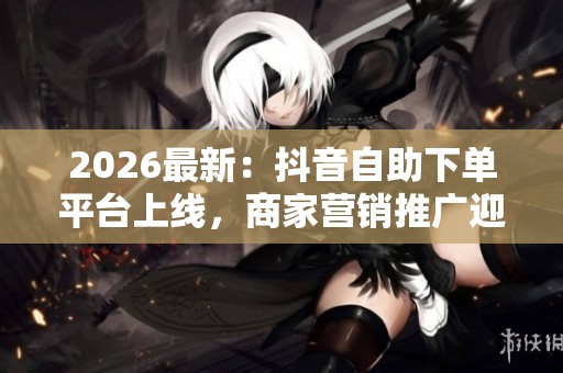 2026最新：抖音自助下单平台上线，商家营销推广迎全新灵活变革