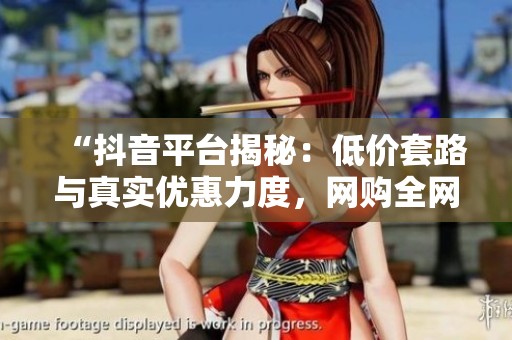 “抖音平台揭秘:低价套路与真实优惠力度,网购全网最低价靠谱吗?” “抖音平台揭秘:低价套路与真实优惠力度,网购全网最低价靠谱吗?”