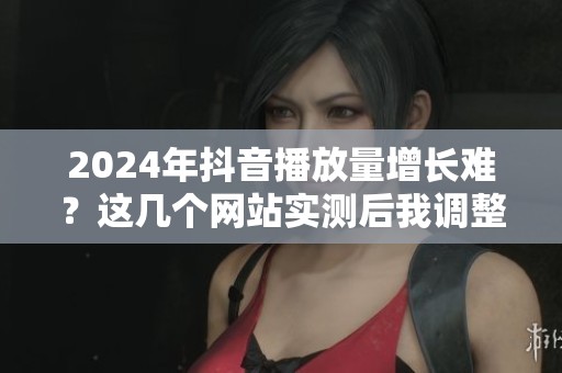 2024年抖音播放量增长难？这几个网站实测后我调整了策略