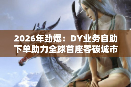 2026年劲爆：DY业务自助下单助力全球首座零碳城市开放参观