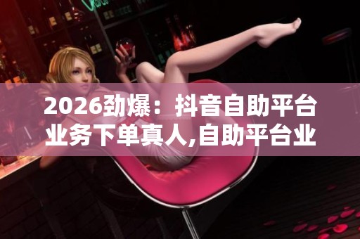 2026劲爆:抖音自助平台业务下单真人,自助平台业务新规今日起正式 2026劲爆:抖音自助平台业务下单真人,自助平台业务新规今日起正式