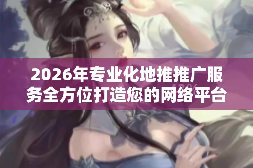 2026年专业化地推推广服务全方位打造您的网络平台与24小时热线 2026年专业化地推推广服务全方位打造您的网络平台与24小时热线