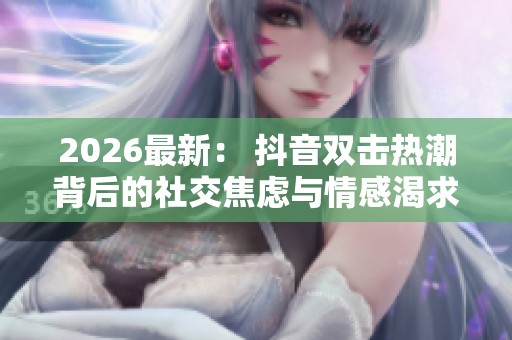 2026最新: 抖音双击热潮背后的社交焦虑与情感渴求解析 2026最新: 抖音双击热潮背后的社交焦虑与情感渴求解析