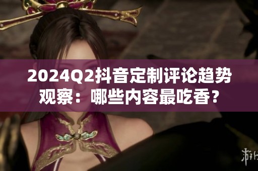 2024Q2抖音定制评论趋势观察:哪些内容最吃香? 2024Q2抖音定制评论趋势观察:哪些内容最吃香?