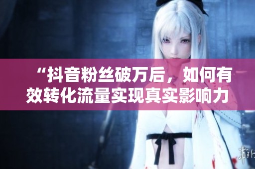 “抖音粉丝破万后,如何有效转化流量实现真实影响力?” “抖音粉丝破万后,如何有效转化流量实现真实影响力?”