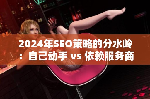 2024年SEO策略的分水岭:自己动手 vs 依赖服务商 2024年SEO策略的分水岭:自己动手 vs 依赖服务商
